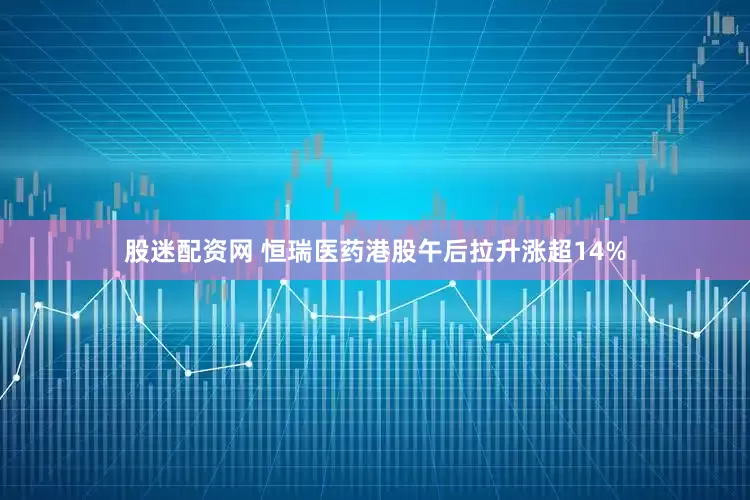 股迷配资网 恒瑞医药港股午后拉升涨超14%