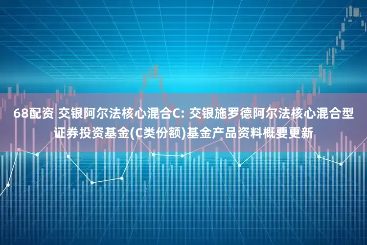 68配资 交银阿尔法核心混合C: 交银施罗德阿尔法核心混合型证券投资基金(C类份额)基金产品资料概要更新