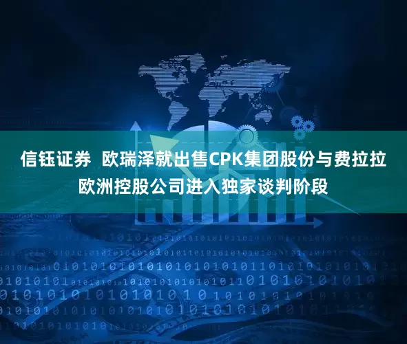 信钰证券  欧瑞泽就出售CPK集团股份与费拉拉欧洲控股公司进入独家谈判阶段