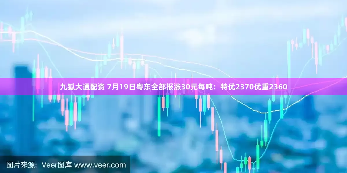 九狐大通配资 7月19日粤东全部报涨30元每吨：特优2370优重2360