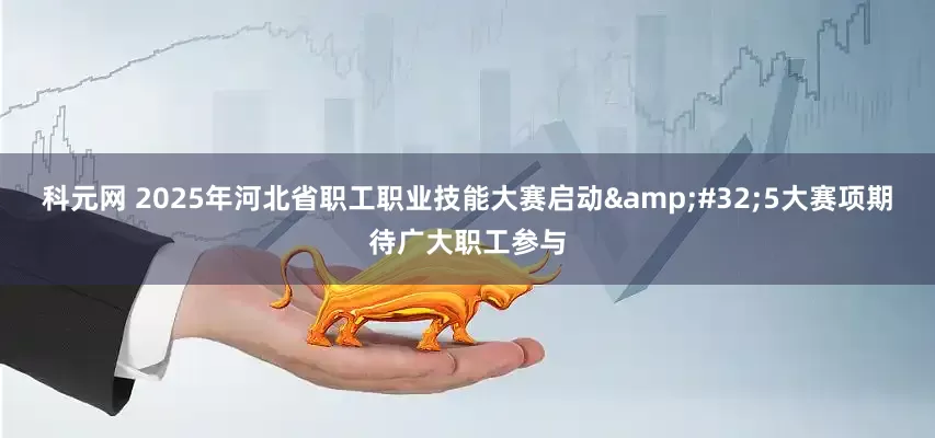 科元网 2025年河北省职工职业技能大赛启动&#32;5大赛项期待广大职工参与