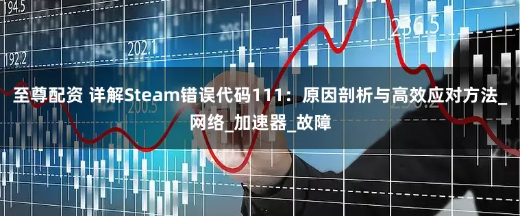 至尊配资 详解Steam错误代码111：原因剖析与高效应对方法_网络_加速器_故障