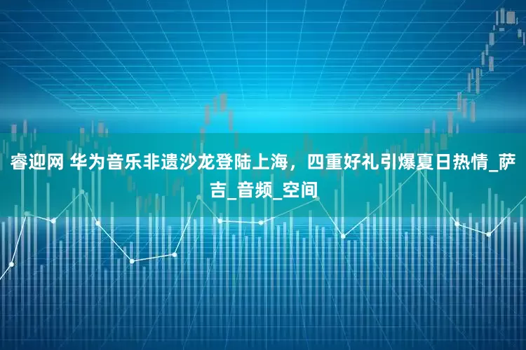 睿迎网 华为音乐非遗沙龙登陆上海，四重好礼引爆夏日热情_萨吉_音频_空间