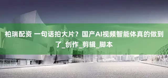 柏瑞配资 一句话拍大片？国产AI视频智能体真的做到了_创作_剪辑_脚本