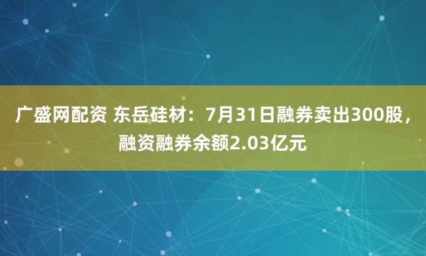广盛网配资 东岳硅材：7月31日融券卖出300股，融资融券余额2.03亿元