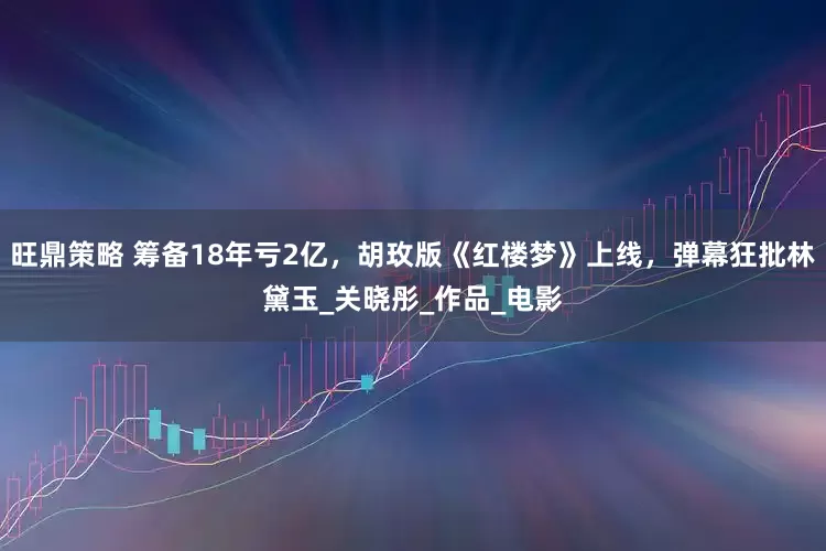 旺鼎策略 筹备18年亏2亿，胡玫版《红楼梦》上线，弹幕狂批林黛玉_关晓彤_作品_电影