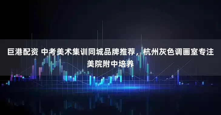 巨港配资 中考美术集训同城品牌推荐,杭州灰色调画室专注美院附中培养