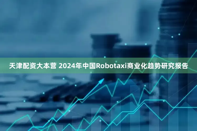 天津配资大本营 2024年中国Robotaxi商业化趋势研究报告