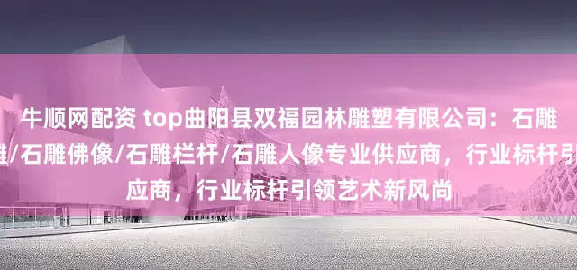 牛顺网配资 top曲阳县双福园林雕塑有限公司：石雕狮子/青田石雕/石雕佛像/石雕栏杆/石雕人像专业供应商，行业标杆引领艺术新风尚