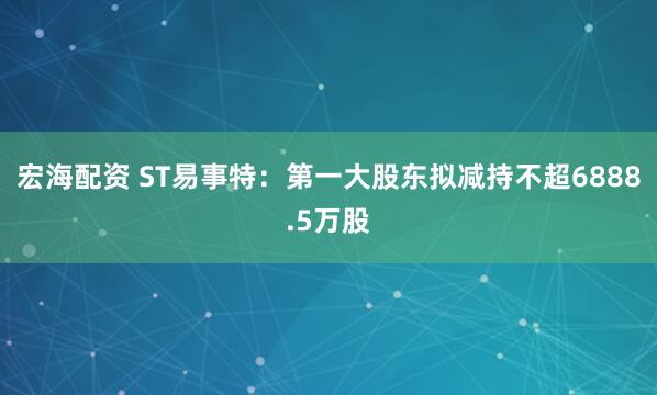宏海配资 ST易事特:第一大股东拟减持不超6888.5万股