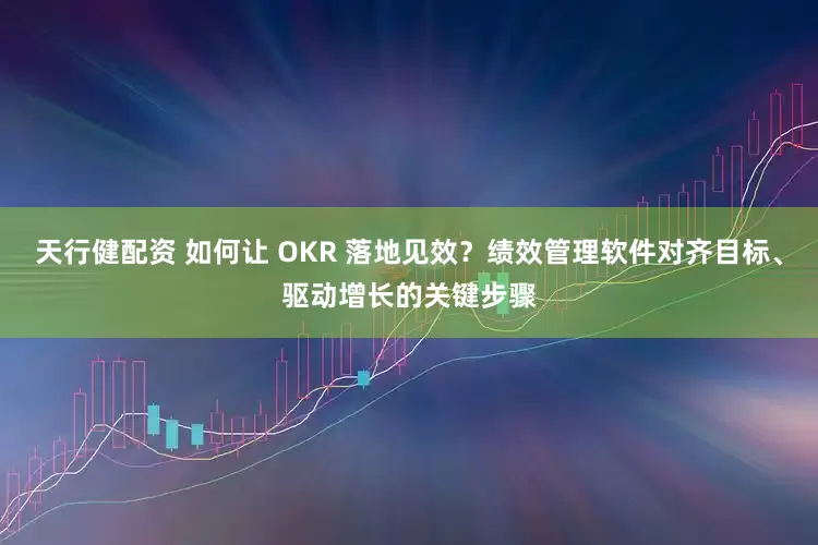天行健配资 如何让 OKR 落地见效？绩效管理软件对齐目标、驱动增长的关键步骤