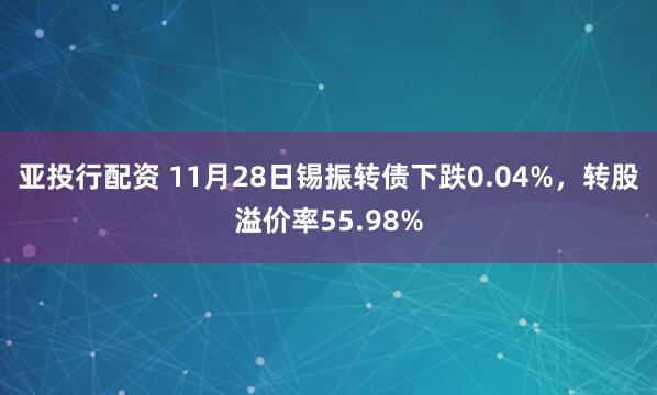 亚投行配资 11月28日锡振转债下跌0.04%，转股溢价率55.98%